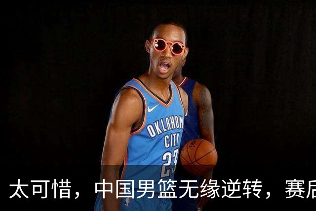 太可惜，中国男篮无缘逆转，赛后评分，张懿赵杰最佳，一首发0分